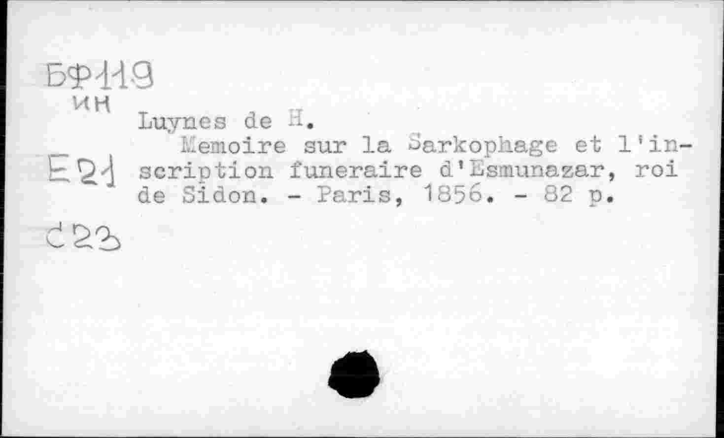 ﻿БФнд
ин
Luynes de -і.
Mémoire sur la Sarkophage et 1'in-script!on funéraire d’Esmunasar, roi de Sidon. - Paris, 1856. - 82 p.